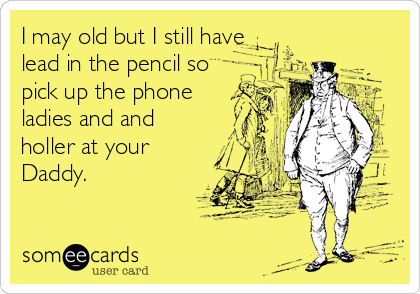 I may old but I still have
lead in the pencil so
pick up the phone
ladies and and
holler at your
Daddy.