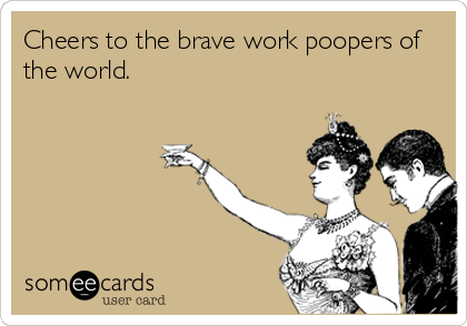 Cheers to the brave work poopers of
the world.