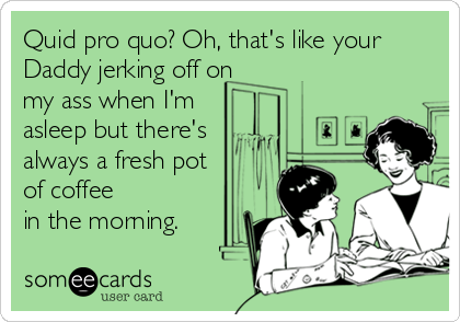 Quid pro quo? Oh, that's like your
Daddy jerking off on
my ass when I'm
asleep but there's
always a fresh pot
of coffee
in the morning.