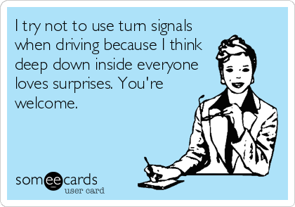 I try not to use turn signals
when driving because I think
deep down inside everyone
loves surprises. You're
welcome.