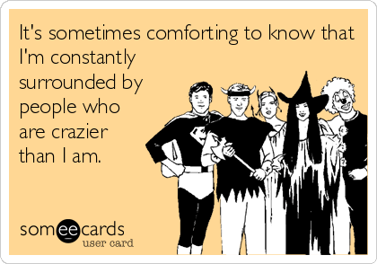 It's sometimes comforting to know that
I'm constantly
surrounded by
people who
are crazier
than I am.