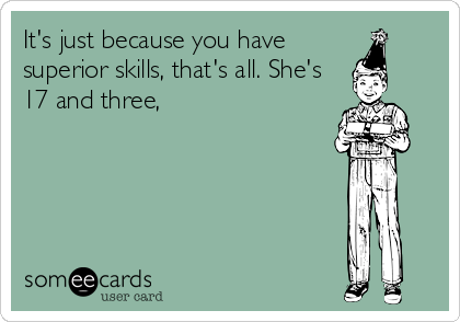 It's just because you have
superior skills, that's all. She's
17 and three,