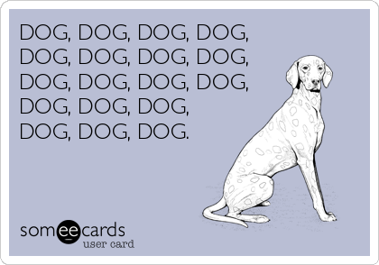 DOG, DOG, DOG, DOG,
DOG, DOG, DOG, DOG,
DOG, DOG, DOG, DOG,
DOG, DOG, DOG,
DOG, DOG, DOG.