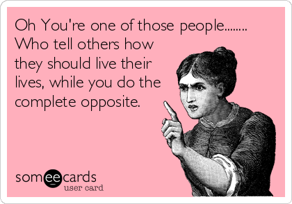Oh You're one of those people........
Who tell others how
they should live their
lives, while you do the
complete opposite.