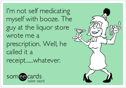 I'm not self medicating
myself with booze. The
guy at the liquor store
wrote me a
prescription. Well, he 
called it a
receipt......whatever.