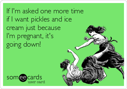 If I'm asked one more time 
if I want pickles and ice
cream just because 
I'm pregnant, it's 
going down!