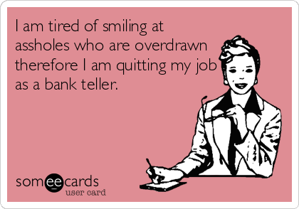 I am tired of smiling at
assholes who are overdrawn
therefore I am quitting my job
as a bank teller.