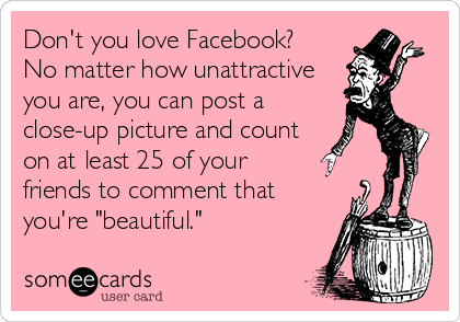 Don't you love Facebook? 
No matter how unattractive
you are, you can post a
close-up picture and count
on at least 25 of your
friends to comment that
you're "beautiful."