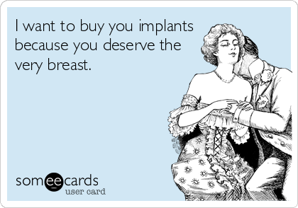 I want to buy you implants
because you deserve the
very breast.