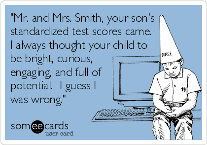 "Mr. and Mrs. Smith, your son's
standardized test scores came.
I always thought your child to
be bright, curious,
engaging, and full of
potential.  I guess I
was wrong."