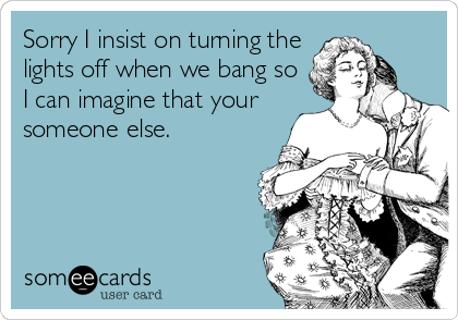 Sorry I insist on turning the
lights off when we bang so
I can imagine that your
someone else.