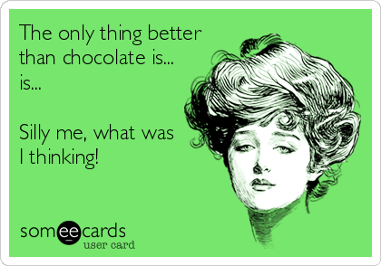 The only thing better
than chocolate is...
is...

Silly me, what was
I thinking!