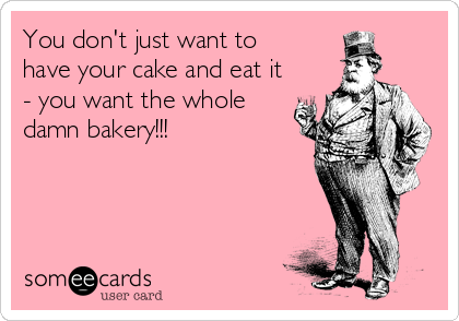You don't just want to
have your cake and eat it
- you want the whole
damn bakery!!!