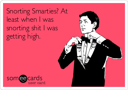 Snorting Smarties? At
least when I was
snorting shit I was
getting high.