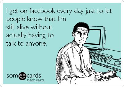 I get on facebook every day just to let
people know that I'm
still alive without
actually having to
talk to anyone.