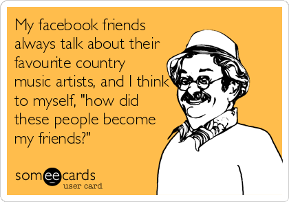 My facebook friends
always talk about their
favourite country
music artists, and I think
to myself, "how did
these people become
my friends?"