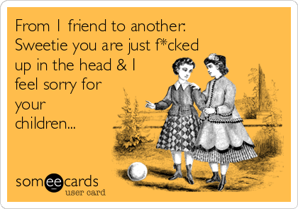 From 1 friend to another:
Sweetie you are just f*cked
up in the head & I
feel sorry for
your
children...
