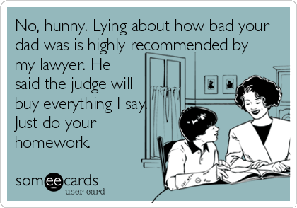 No, hunny. Lying about how bad your
dad was is highly recommended by
my lawyer. He
said the judge will
buy everything I say.
Just do your
homework.