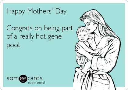 Happy Mothers' Day.

Congrats on being part
of a really hot gene
pool.