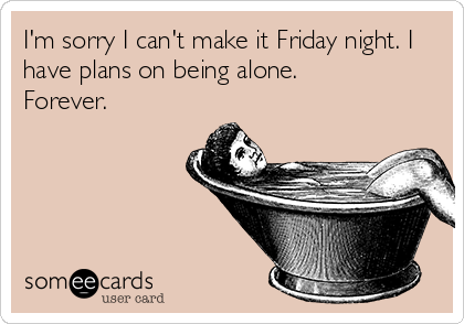 I'm sorry I can't make it Friday night. I
have plans on being alone. 
Forever.