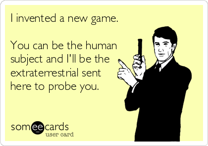 I invented a new game. 

You can be the human
subject and I'll be the
extraterrestrial sent
here to probe you.