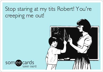 Stop staring at my tits Robert! You're
creeping me out!