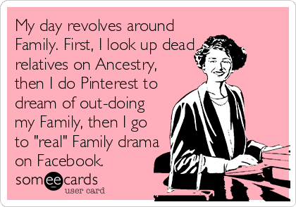 My day revolves around
Family. First, I look up dead
relatives on Ancestry,
then I do Pinterest to
dream of out-doing
my Family, then I go
to "real" Family drama
on Facebook.