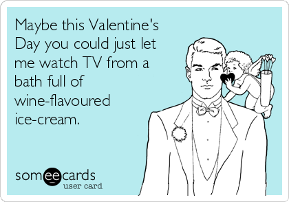 Maybe this Valentine's
Day you could just let
me watch TV from a
bath full of
wine-flavoured
ice-cream.