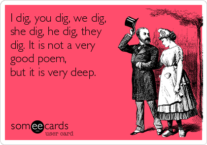 I dig, you dig, we dig,
she dig, he dig, they
dig. It is not a very
good poem, 
but it is very deep.