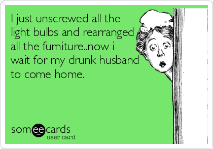 I just unscrewed all the
light bulbs and rearranged
all the furniture..now i
wait for my drunk husband
to come home.