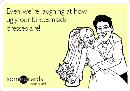 Even we're laughing at how
ugly our bridesmaids
dresses are!