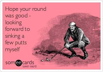 Hope your round
was good -
looking
forward to
sinking a
few putts
myself