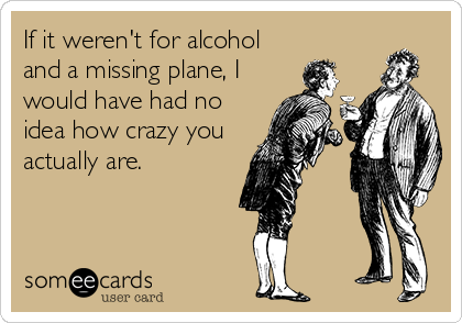 If it weren't for alcohol
and a missing plane, I
would have had no
idea how crazy you
actually are.