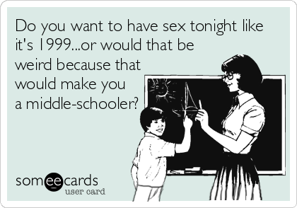 Do you want to have sex tonight like
it's 1999...or would that be
weird because that
would make you
a middle-schooler?