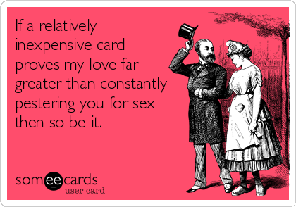 If a relatively
inexpensive card
proves my love far
greater than constantly
pestering you for sex
then so be it.