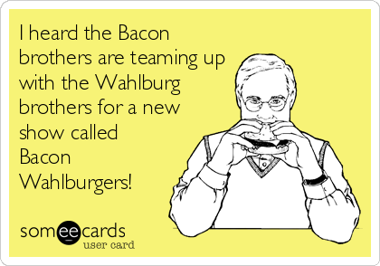 I heard the Bacon
brothers are teaming up
with the Wahlburg
brothers for a new
show called 
Bacon
Wahlburgers!