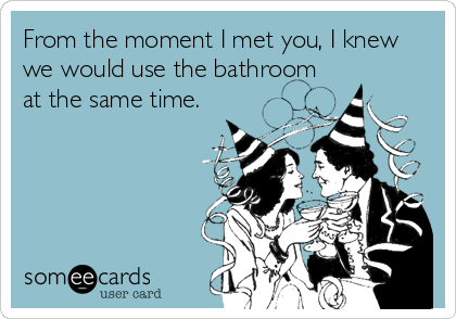 From the moment I met you, I knew
we would use the bathroom
at the same time.