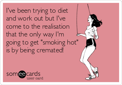 I've been trying to diet
and work out but I've
come to the realisation
that the only way I'm
going to get "smoking hot"
is by being cremated!