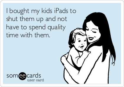 I bought my kids iPads to
shut them up and not
have to spend quality
time with them.