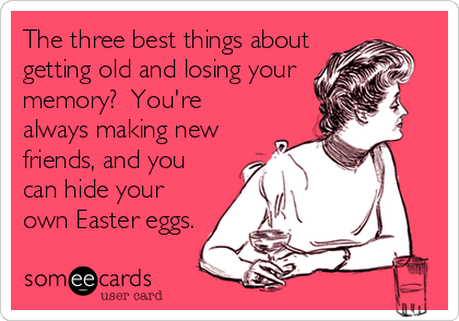The three best things about
getting old and losing your
memory?  You're
always making new
friends, and you
can hide your
own Easter eggs.