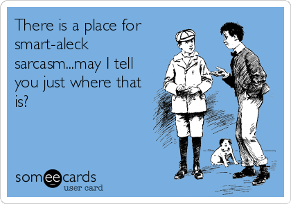 There is a place for       
smart-aleck
sarcasm...may I tell
you just where that
is?