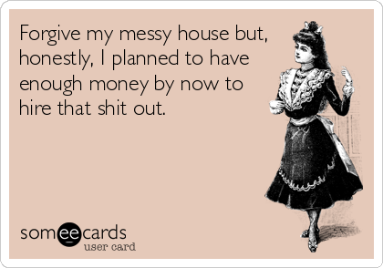 Forgive my messy house but,
honestly, I planned to have
enough money by now to
hire that shit out.
