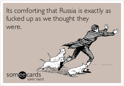 Its comforting that Russia is exactly as
fucked up as we thought they
were.