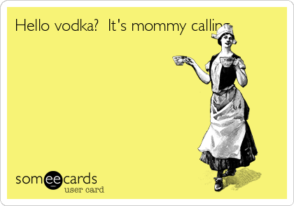 Hello vodka?  It's mommy calling.