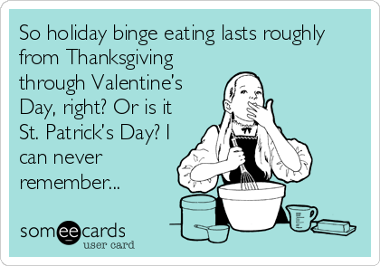 So holiday binge eating lasts roughly
from Thanksgiving
through Valentine’s
Day, right? Or is it
St. Patrick’s Day? I
can never
remember...