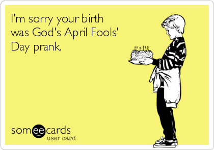 I'm sorry your birth  
was God's April Fools'
Day prank.