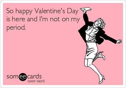 So happy Valentine's Day 
is here and I'm not on my 
period.