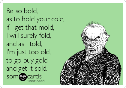 Be so bold, 
as to hold your cold, 
if I get that mold,
I will surely fold, 
and as I told,
I'm just too old,
to go buy gold
and get it sold.