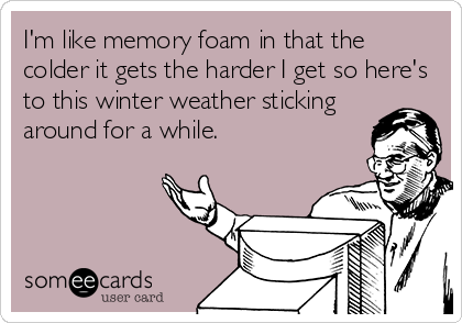 I'm like memory foam in that the
colder it gets the harder I get so here's
to this winter weather sticking
around for a while.