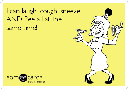 I can laugh, cough, sneeze
AND Pee all at the
same time!